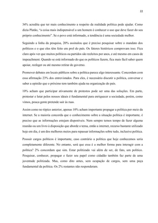 22
34% acredita que ter mais conhecimento a respeito da realidade política pode ajudar. Como
dizia Platão, “a coisa mais indispensável a um homem é conhecer o uso que deve fazer do seu
próprio conhecimento”. Se o povo está informado, a tendência é uma sociedade melhor.
Seguindo a linha da pesquisa, 20% assinalou que é preciso pesquisar sobre o mandato dos
políticos e o que eles têm feito em prol do país. Os fatores históricos comprovam isso. Fica
claro após ver que muitos políticos ou partidos são reeleitos por anos, e até mesmo em casos de
impeachment. Quando se está informado do que os políticos fazem, fica mais fácil saber quem
apoiar, reeleger ou até mesmo retirar do governo.
Promover debates em locais públicos sobre a política parece algo interessante. Concordam com
essa afirmação 23% dos entrevistados. Para eles, é necessário discutir a política, conversar e
saber a opinião que o próximo tem também ajuda na organização do país.
10% acham que participar ativamente de protestos pode ser uma das soluções. Em parte,
protestar e lutar pelos nossos ideais é fundamental para enriquecer a sociedade, porém, como
vimos, pouca gente pretende sair às ruas.
Assim como no tópico anterior, apenas 10% acham importante propagar a política por meio da
internet. Se a maioria concorda que o conhecimento sobre a situação política é importante, é
preciso que as informações estejam disponíveis. Nem sempre temos tempo de fazer alguma
reunião ou um livro à disposição que aborde o tema, então a internet, recurso bastante utilizado
hoje em dia, é um dos melhores meios para repassar informações sobre tudo, inclusive política.
Possuir cargos políticos é importante, caso contrário a política que hoje conhecemos seria
completamente diferente. No entanto, será que essa é a melhor forma para interagir com a
política? 2% concordam que sim. Estar politizado vai além de ser, de fato, um político.
Pesquisar, conhecer, propagar e fazer seu papel como cidadão também faz parte de uma
juventude politizada. Mas, como dito antes, sem ocupação de cargos, sem uma peça
fundamental da política. Os 2% restantes não responderam.
 