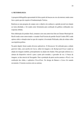 23
4. METODOLOGIA
A pesquisa bibliográfica apresentada foi feita a partir de buscas em sites da internet, tendo como
foco a parte que diz respeito à Fundamentação Teórica.
Realizou-se uma pesquisa de campo com o objetivo de conhecer a opinião juvenil em relação
ao tema abordado, e foi usada como ferramenta para confecção de gráficos embasados nas
respostas obtidas.
Para elaboração do produto final, contamos com uma entrevista feita na Câmara Municipal do
Recife tendo como entrevistado o vereador Fred Ferreira do partido Social Cristão (PSC) onde
opinou sobre a situação atual no que diz respeito à Juventude Politizada, além de relatos sobre
sua trajetória política.
Na parte digital, foram usados diversos aplicativos. O Kinemaster foi utilizado para a edição
geral do vídeo, com auxílio do Canva, editor de imagens e do Background Eraser usado na
edição de imagens também, principalmente na edição dos fundos. Para gravação utilizou-se a
câmera do dispositivo móvel e para a parte pós-vereador, o gravador de voz. A busca de
imagens, se deu através do Navegador. Para a produção da parte escrita usamos o Word, e na
confecção dos slides, o aplicativo PowerPoint. No design do Banner o Canva foi usando
novamente. O mesmo ocorreu com as camisas.
 