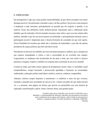 24
5. CONCLUSÃO
Ser protagonista é algo que exige grande responsabilidade, já que oferta um papel com maior
destaque possível. Ser politizado é entender o que é, de fato, política. Ser jovem é estar propício
à mudanças a todo momento, principalmente na questão que diz respeito à opinião, é ser
mutável. Essas três definições foram definitivamente importantes para a elaboração deste
trabalho, que foi realizado a fim de entender um pouco mais sobre o que os jovens acham sobre
política, entender o que faz um jovem querer ser politizado, e principalmente destacar como a
participação juvenil é importante para o desenvolvimento da sociedade em que está sujeito.
Nossa finalidade foi ressaltar que idade não é sinônimo de maturidade, e que não são apenas
portadores de cargos políticos que têm relevância social.
Percebemos no decorrer do trabalho, por meio de tantas pesquisas e análises, que a situação em
que estamos mergulhados é crítica, e tem a necessidade de ser revertida com rapidez.
Logicamente, as mudanças não acontecerão do dia para a noite, por esse motivo é preciso
paciência, coragem, respeito e trabalho em conjunto para construção de um novo amanhã.
Conclui-se então, que todos somos capazes de protagonizar nossas vidas e a sociedade a qual
compartilhamos, sempre buscando e promovendo igualdade e harmonia na comunidade,
melhorando a educação política individual e coletiva, motivar, conhecer, compartilhar.
Ademais, estemos sempre dispostos a transformar e a melhorar o meio em que vivemos,
tornando o passado uma recordação do que já se foi, o futuro um plano do que ainda está por
vir, e o presente, uma página em branco que precisa ser preenchida com uma história de
superação, transformação e glória. Juntos, faremos desta, uma grande nação.
A política surge não no indivíduo, mas sim entre os indivíduos, que a
liberdade e a espontaneidade dos diferentes indivíduos são pressupostos necessários
para o surgimento de um espaço entre homens, onde só então se torna possível a
política, a verdadeira política. O sentido da política é a liberdade. (ARENDT,
Hannah)
 