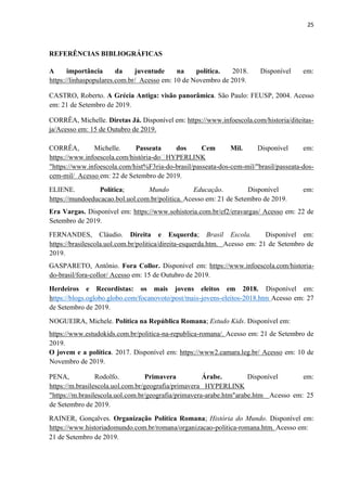 25
REFERÊNCIAS BIBLIOGRÁFICAS
A importância da juventude na política. 2018. Disponível em:
https://linhaspopulares.com.br/ Acesso em: 10 de Novembro de 2019.
CASTRO, Roberto. A Grécia Antiga: visão panorâmica. São Paulo: FEUSP, 2004. Acesso
em: 21 de Setembro de 2019.
CORRÊA, Michelle. Diretas Já. Disponível em: https://www.infoescola.com/historia/diteitas-
ja/Acesso em: 15 de Outubro de 2019.
CORRÊA, Michelle. Passeata dos Cem Mil. Disponível em:
https://www.infoescola.com/história-do‫﷟‬HYPERLINK
"https://www.infoescola.com/hist%F3ria-do-brasil/passeata-dos-cem-mil/"brasil/passeata-dos-
cem-mil/ Acesso em: 22 de Setembro de 2019.
ELIENE. Política; Mundo Educação. Disponível em:
https://mundoeducacao.bol.uol.com.br/politica. Acesso em: 21 de Setembro de 2019.
Era Vargas. Disponível em: https://www.sohistoria.com.br/ef2/eravargas/ Acesso em: 22 de
Setembro de 2019.
FERNANDES, Cláudio. Direita e Esquerda; Brasil Escola. Disponível em:
https://brasilescola.uol.com.br/politica/direita-esquerda.htm. Acesso em: 21 de Setembro de
2019.
GASPARETO, Antônio. Fora Collor. Disponível em: https://www.infoescola.com/historia-
do-brasil/fora-collor/ Acesso em: 15 de Outubro de 2019.
Herdeiros e Recordistas: os mais jovens eleitos em 2018. Disponível em:
https://blogs.oglobo.globo.com/focanovoto/post/mais-jovens-eleitos-2018.htm Acesso em: 27
de Setembro de 2019.
NOGUEIRA, Michele. Política na República Romana; Estudo Kids. Disponível em:
https://www.estudokids.com.br/politica-na-republica-romana/. Acesso em: 21 de Setembro de
2019.
O jovem e a política. 2017. Disponível em: https://www2.camara.leg.br/ Acesso em: 10 de
Novembro de 2019.
PENA, Rodolfo. Primavera Árabe. Disponível em:
https://m.brasilescola.uol.com.br/geografia/primavera HYPERLINK
"https://m.brasilescola.uol.com.br/geografia/primavera-arabe.htm"arabe.htm Acesso em: 25
de Setembro de 2019.
RAINER, Gonçalves. Organização Política Romana; História do Mundo. Disponível em:
https://www.historiadomundo.com.br/romana/organizacao-politica-romana.htm. Acesso em:
21 de Setembro de 2019.
 