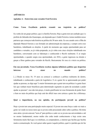 30
APÊNDICES
Apêndice A – Entrevista com vereador Fred Ferreira
Como Vossa Excelência poderia resumir sua trajetória na política?
Eu venho de um grupo político, que é a família Ferreira. Hoje a gente tem um cunhado que é o
prefeito de Jaboatão dos Guararapes, um deputado que é André Ferreira e temos também nosso
patriarca que começou toda história na política há 30 anos atrás. Eu sou casado com a filha do
deputado Manoel Ferreira e sou formado em administração de empresas, e sempre estive nos
bastidores, trabalhando as eleições. A partir do momento que surgiu oportunidade para ser
candidato a vereador, eu já vinha preparado, eu já vinha com cinco eleições trabalhando nos
bastidores, conversando com as lideranças e conhecendo o Recife realmente. E aí surgiu
oportunidade, e quando surgiu essa oportunidade, em 2016, a gente ingressou na eleição e
graças a Deus ganhou para vereador do Recife. Basicamente foi esse aí o início na política.
Em sua juventude, Vossa Excelência recebeu alguma influência política que despertou
interesse em atuar no mundo político?
[...] Desde os meus 18, 19 anos eu comecei a conhecer a política realmente de dentro,
trabalhando e conhecendo a parte do Legislativo. E aí a gente foi se apaixonando por poder
ajudar as pessoas, eu digo aqui "a maior ferramenta que a gente tem na política é a gente fazer
leis que venham trazer benefícios para determinado segmento ou parte da sociedade e poder
ajudar as pessoas", isso não tem preço, é muito gratificante ter essa ferramenta de poder fazer
o bem no meio da política que hoje está tão difícil mas com certeza a gente faz a diferença.
Qual a importância, na sua opinião, da participação juvenil na política?
Hoje o jovem tem uma participação muito especial. O jovem tem uma força e cada vez mais a
gente vai vendo no nosso meio que os jovens estão procurando saber sobre a política. Há trinta
anos atrás o jovem estavam "nem aí" para política e cada vez os jovens nas universidades e até
no ensino fundamental, ensino médio eles estão tendo conhecimento e hoje existe uma
ferramenta muito fácil que é os telefones, os computadores, a internet que facilita que facilita
muito a comunicação. Se você quiser saber quem é aquele político, qual é o partido que ele faz
 