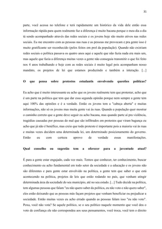 31
parte, você acessa no telefone e terá rapidamente um histórico da vida dele então essa
informação rápida para quem realmente faz a diferença é muito bacana porque o meu dia a dia
tá sendo acompanhado através das redes sociais e os jovens hoje são muito ativos nas redes
sociais. Eu me encontro com as pessoas nas ruas e as pessoas me provocam e pra gente isso é
muito gratificante ser reconhecido (pelos feitos em prol da população). Quando não existiam
redes sociais o política passava os quatro anos aqui e aquele que não fazia nada era mais um,
mas aquele que fazia a diferença muitas vezes a gente não conseguia transmitir o que foi feito
nos 4 anos trabalhando e hoje com as redes sociais é muito legal pois acompanham nosso
mandato, os projetos de lei que estamos produzindo e também a interação. [...]
O que pensa sobre protestos estudantis envolvendo questões políticas?
Eu acho que é muito interessante eu acho que os jovens realmente tem que protestar, acho que
é um parte na política que tem que dar essa segunda opinião porque nem sempre a gente tem
aqui 100% das opiniões e é a verdade. Então os jovens tem a "cabeça aberta" e muitas
informações, não só os jovens mas muita gente vai às ruas. Quando a população quer mostrar
o caminho correto que a gente deve seguir eu acho bacana, mas quando parte aí pra violência,
tragédias causadas por pessoas do mal que são infiltrados em protestos que viram bagunça eu
acho que já não é benéfico, mas creio que todo protesto é importante pois a maioria vai às ruas
e muitas vezes decidem uma determinada lei, um determinado posicionamento do governo.
Então eu com certeza aprovo de verdade essas manifestações.
Qual conselho ou sugestão tem a oferecer para a juventude atual?
É para a gente estar engajado, cada vez mais. Temos que conhecer, ter conhecimento, buscar
conhecimento eu acho fundamental em todo setor da sociedade e a educação e os jovens não
são diferentes e para gente estar envolvido na política, a gente tem que saber o que está
acontecendo na política, projetos de leis que estão rodando no país, que venham atingir
determinada área da sociedade do seu município, até no seu estado. [...] Tudo decide na política,
tem algumas pessoas que falam "eu não quero saber da política, eu não voto e não quero saber",
eles estão deixando que as pessoas más façam projetos que venham beneficiar ou prejudicar a
sociedade. Então muitas vezes eu acho errado quando as pessoas falam isso "eu não voto".
Poxa, você não vota? Se aquele político, se o seu político naquele momento que você deu o
voto de confiança ele não correspondeu aos seus pensamentos, você troca, você tem o direito
 
