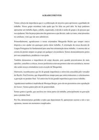 AGRADECIMENTOS
Temos ciência da importância que é a colaboração de terceiros para aprimorar a qualidade do
trabalho. Nosso grupo reconhece toda ajuda que foi feita em prol dele. Se hoje podemos
apresentar um trabalho digno, esbelto, organizado, é devido à união do grupo e de pessoas que
nos ajudaram. Não há preço para atos tão generosos e que devem, cada vez mais, estar presentes
no cotidiano, visto que são atos admiráveis.
Primordialmente, agradecemos à nossa orientadora Margarida Rocha que sempre esteve
disposta a nos ajudar em quaisquer partes deste trabalho. A orientação da nossa docente de
Língua Portuguesa foi fundamental para uma boa estruturação deste trabalho. A mesma não se
eximiu de prestar amparo ao grupo em qualquer circunstância. Somos demasiadamente gratos
por sua competência, prudência e sua ajuda.
Também destacamos a importância do corpo docente, pois quando precisávamos de mais
opiniões, conselhos e críticas, nossos professores estavam prontos a dar-nos assistência, mesmo
não sendo nossos orientadores (com exceção de Margarida).
Outrossim, reconhecemos que foi de grande importância a entrevista concedida pelo vereador
do Recife, Fred Ferreira, que disponibilizou tempo para que entrevistássemos e colocássemos
a gravação no produto final. Tal entrevista foi de grande importância para nosso trabalho.
Agradecemos também à madrinha de Monique Borges, pois ela nos presenteou com a produção
do banner. Somos gratos pelo ato de generosidade.
Somos gratos à gestão, que auxiliou em várias partes do trabalho, principalmente na gravação
para o produto final.
Por fim, demonstramos gratidão a todos que depositaram fé, apeteceram sucesso a nós e nos
apoiaram, mesmo em momentos complicados.
 