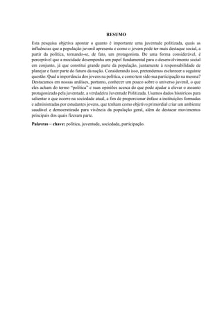 RESUMO
Esta pesquisa objetiva apontar o quanto é importante uma juventude politizada, quais as
influências que a população juvenil apresenta e como o jovem pode ter mais destaque social, a
partir da política, tornando-se, de fato, um protagonista. De uma forma considerável, é
perceptível que a mocidade desempenha um papel fundamental para o desenvolvimento social
em conjunto, já que constitui grande parte da população, juntamente à responsabilidade de
planejar e fazer parte do futuro da nação. Considerando isso, pretendemos esclarecer a seguinte
questão: Qual a importância dos jovens na política, e como tem sido sua participação na mesma?
Destacamos em nossas análises, portanto, conhecer um pouco sobre o universo juvenil, o que
eles acham do termo “política” e suas opiniões acerca do que pode ajudar a elevar o assunto
protagonizado pela juventude, a verdadeira Juventude Politizada. Usamos dados históricos para
salientar o que ocorre na sociedade atual, a fim de proporcionar ênfase a instituições formadas
e administradas por estudantes jovens, que tenham como objetivo primordial criar um ambiente
saudável e democratizado para vivência da população geral, além de destacar movimentos
principais dos quais fizeram parte.
Palavras – chave: política, juventude, sociedade, participação.
 