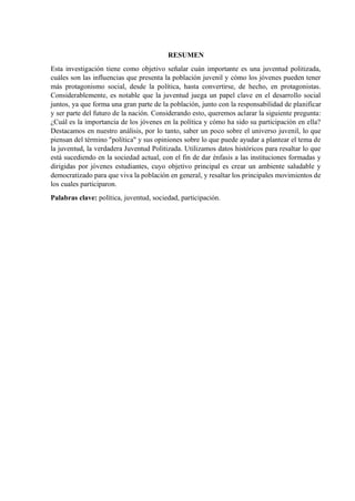 RESUMEN
Esta investigación tiene como objetivo señalar cuán importante es una juventud politizada,
cuáles son las influencias que presenta la población juvenil y cómo los jóvenes pueden tener
más protagonismo social, desde la política, hasta convertirse, de hecho, en protagonistas.
Considerablemente, es notable que la juventud juega un papel clave en el desarrollo social
juntos, ya que forma una gran parte de la población, junto con la responsabilidad de planificar
y ser parte del futuro de la nación. Considerando esto, queremos aclarar la siguiente pregunta:
¿Cuál es la importancia de los jóvenes en la política y cómo ha sido su participación en ella?
Destacamos en nuestro análisis, por lo tanto, saber un poco sobre el universo juvenil, lo que
piensan del término "política" y sus opiniones sobre lo que puede ayudar a plantear el tema de
la juventud, la verdadera Juventud Politizada. Utilizamos datos históricos para resaltar lo que
está sucediendo en la sociedad actual, con el fin de dar énfasis a las instituciones formadas y
dirigidas por jóvenes estudiantes, cuyo objetivo principal es crear un ambiente saludable y
democratizado para que viva la población en general, y resaltar los principales movimientos de
los cuales participaron.
Palabras clave: política, juventud, sociedad, participación.
 