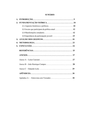 SUMÁRIO
1. INTRODUÇÃO. . . . . . . . . . . . . . . . . . . . . . . . . . . . . . . . . . . . . . . . . . . 9
2. FUNDAMENTAÇÃO TEÓRICA. . . . . . . . . . . . . . . . . . . . . . . . . . . . 10
2.1 Aspectos históricos e políticos. . . . . . . . . . . . . . . . . . . . . . . . . . 10
2.2 Jovens que participam da política atual. . . . . . . . . . . . . . . . . . . 12
2.3 Manifestações estudantis. . . . . . . . . . . . . . . . . . . . . . . . . . . . . . 12
2.4 Importância da participação juvenil. . . . . . . . . . . . . . . . . . . . . .15
3. ANÁLISE DOS GRÁFICOS. . . . . . . . . . . . . . . . . . . . . . . . . . . . . . . 18
4. METODOLOGIA. . . . . . . . . . . . . . . . . . . . . . . . . . . . . . . . . . . . . . . . 23
5. CONCLUSÃO. . . . . . . . . . . . . . . . . . . . . . . . . . . . . . . . . . . . . . . . . . . 24
REFERÊNCIAS. . . . . . . . . . . . . . . . . . . . . . . . . . . . . . . . . . . . . . . . . 25
ANEXOS. . . . . . . . . . . . . . . . . . . . . . . . . . . . . . . . . . . . . . . . . . . . . . . 27
Anexo A – Luísa Canziani . . . . . . . . . . . . . . . . . . . . . . . . . . . . . . . . . . 27
Anexo B – João Henrique Campos . . . . . . . . . . . . . . . . . . . . . . . . . . . 28
Anexo C – Eduardo Leite . . . . . . . . . . . . . . . . . . . . . . . . . . . . . . . . . . 29
APÊNDICES. . . . . . . . . . . . . . . . . . . . . . . . . . . . . . . . . . . . . . . . . . . . 30
Apêndice A — Entrevista com Vereador. . . . . . . . . . . . . . . . . . . . . . . 30
 