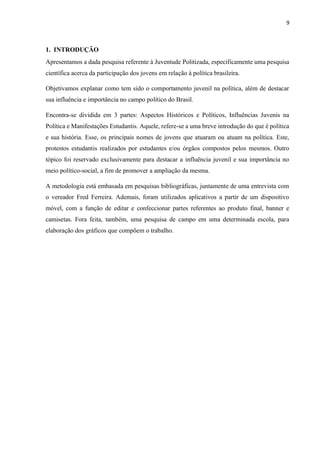 9
1. INTRODUÇÃO
Apresentamos a dada pesquisa referente à Juventude Politizada, especificamente uma pesquisa
científica acerca da participação dos jovens em relação à política brasileira.
Objetivamos explanar como tem sido o comportamento juvenil na política, além de destacar
sua influência e importância no campo político do Brasil.
Encontra-se dividida em 3 partes: Aspectos Históricos e Políticos, Influências Juvenis na
Política e Manifestações Estudantis. Aquele, refere-se a uma breve introdução do que é política
e sua história. Esse, os principais nomes de jovens que atuaram ou atuam na política. Este,
protestos estudantis realizados por estudantes e/ou órgãos compostos pelos mesmos. Outro
tópico foi reservado exclusivamente para destacar a influência juvenil e sua importância no
meio político-social, a fim de promover a ampliação da mesma.
A metodologia está embasada em pesquisas bibliográficas, juntamente de uma entrevista com
o vereador Fred Ferreira. Ademais, foram utilizados aplicativos a partir de um dispositivo
móvel, com a função de editar e confeccionar partes referentes ao produto final, banner e
camisetas. Fora feita, também, uma pesquisa de campo em uma determinada escola, para
elaboração dos gráficos que compõem o trabalho.
 