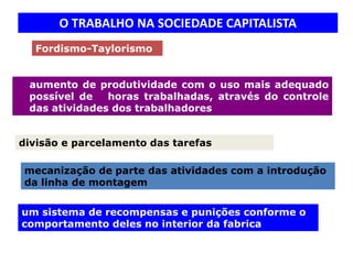 O TRABALHO NA SOCIEDADE CAPITALISTA
  Fordismo-Taylorismo


 aumento de produtividade com o uso mais adequado
 possível de   horas trabalhadas, através do controle
 das atividades dos trabalhadores


divisão e parcelamento das tarefas

mecanização de parte das atividades com a introdução
da linha de montagem


um sistema de recompensas e punições conforme o
comportamento deles no interior da fabrica
 