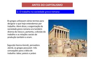 ANTES DO CAPITALISMO

          2. O trabalho na sociedade greco-romana


Os gregos utilizavam vários termos para
designar o que hoje entendemos por
trabalho. Alem disso, a organização da
sociedade greco-romana era também
diversa da nossa e, portanto, a divisão do
trabalho e as relações sociais de
produção também o eram.


Segundo Hanna Arendt, pensadora
alemã, os gregos possuíam três
concepções para a idéia de
trabalho: labor, poiesis e práxis
 