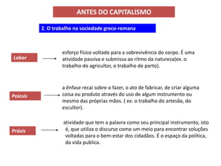 ANTES DO CAPITALISMO

          2. O trabalho na sociedade greco-romana



                  esforço físico voltado para a sobrevivência do corpo. É uma
Labor             atividade passiva e submissa ao ritmo da natureza(ex. o
                  trabalho do agricultor, o trabalho de parto).


                  a ênfase recai sobre o fazer, o ato de fabricar, de criar alguma
Poiesis           coisa ou produto através do uso de algum instrumento ou
                  mesmo das próprias mãos. ( ex. o trabalho do artesão, do
                  escultor).

                   atividade que tem a palavra como seu principal instrumento, isto
Práxis              é, que utiliza o discurso como um meio para encontrar soluções
                    voltadas para o bem-estar dos cidadãos. É o espaço da política,
                    da vida publica.
 
