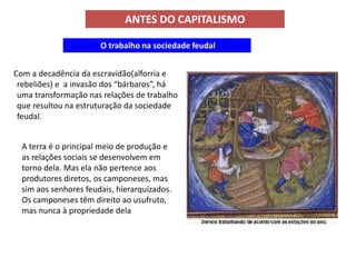 ANTES DO CAPITALISMO

                       O trabalho na sociedade feudal


Com a decadência da escravidão(alforria e
 rebeliões) e a invasão dos “bárbaros”, há
 uma transformação nas relações de trabalho
 que resultou na estruturação da sociedade
 feudal.


  A terra é o principal meio de produção e
  as relações sociais se desenvolvem em
  torno dela. Mas ela não pertence aos
  produtores diretos, os camponeses, mas
  sim aos senhores feudais, hierarquizados.
  Os camponeses têm direito ao usufruto,
  mas nunca à propriedade dela
 