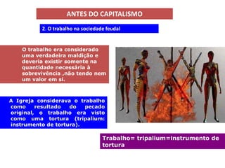 ANTES DO CAPITALISMO
          2. O trabalho na sociedade feudal


    O trabalho era considerado
    uma verdadeira maldição e
    deveria existir somente na
    quantidade necessária à
    sobrevivência ,não tendo nem
    um valor em si.



A Igreja considerava o trabalho
como     resultado  do   pecado
original, o trabalho era visto
como uma tortura (tripalium:
instrumento de tortura).

                                   Trabalho= tripalium=instrumento de
                                   tortura
 