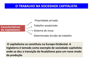 O TRABALHO NA SOCIEDADE CAPITALISTA


                       propriedade privada
                        Propriedade privada
                       propriedade privada
                        Trabalho assalariado
Características
do Capitalismo          Sistema de troca

                        Determinada divisão do trabalho


     O capitalismo se constituiu na Europa Ocidental. A
    Inglaterra é tomada como exemplo de sociedade capitalista
    onde se deu a transição do feudalismo para um novo modo
    de produção
 