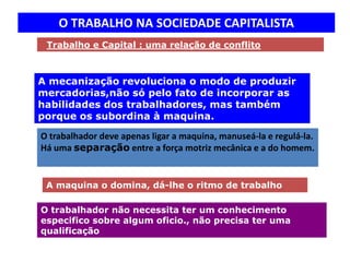 O TRABALHO NA SOCIEDADE CAPITALISTA
 Trabalho e Capital : uma relação de conflito



A mecanização revoluciona o modo de produzir
mercadorias,não só pelo fato de incorporar as
habilidades dos trabalhadores, mas também
porque os subordina à maquina.

O trabalhador deve apenas ligar a maquina, manuseá-la e regulá-la.
Há uma separação entre a força motriz mecânica e a do homem.


 A maquina o domina, dá-lhe o ritmo de trabalho

O trabalhador não necessita ter um conhecimento
especifico sobre algum oficio., não precisa ter uma
qualificação
 