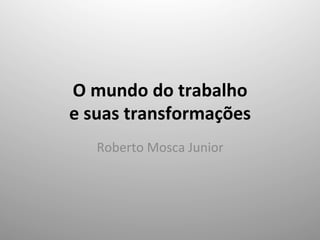 O	
  mundo	
  do	
  trabalho	
  	
  
e	
  suas	
  transformações	
  
Roberto	
  Mosca	
  Junior	
  
 