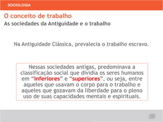 13
SOCIOLOGIA
Na Antiguidade Clássica, prevalecia o trabalho escravo.
O conceito de trabalho
As sociedades da Antiguidade e o trabalho
Nessas sociedades antigas, predominava a
classificação social que dividia os seres humanos
em “inferiores” e “superiores”, ou seja, entre
aqueles que usavam o corpo para o trabalho e
aqueles que gozavam da liberdade para o pleno
uso de suas capacidades mentais e espirituais.
 