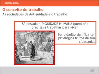 14
SOCIOLOGIA
O conceito de trabalho
As sociedades da Antiguidade e o trabalho
Só possuía a DIGNIDADE HUMANA quem não
precisava trabalhar para viver.
Ser cidadão significa ter
privilégios frutos da sua
cidadania.
 