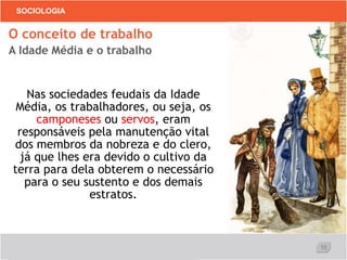 15
SOCIOLOGIA
Nas sociedades feudais da Idade
Média, os trabalhadores, ou seja, os
camponeses ou servos, eram
responsáveis pela manutenção vital
dos membros da nobreza e do clero,
já que lhes era devido o cultivo da
terra para dela obterem o necessário
para o seu sustento e dos demais
estratos.
O conceito de trabalho
A Idade Média e o trabalho
 