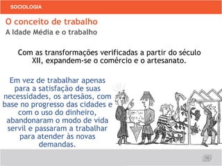 16
SOCIOLOGIA
Com as transformações verificadas a partir do século
XII, expandem-se o comércio e o artesanato.
O conceito de trabalho
A Idade Média e o trabalho
Em vez de trabalhar apenas
para a satisfação de suas
necessidades, os artesãos, com
base no progresso das cidades e
com o uso do dinheiro,
abandonaram o modo de vida
servil e passaram a trabalhar
para atender às novas
demandas.
 