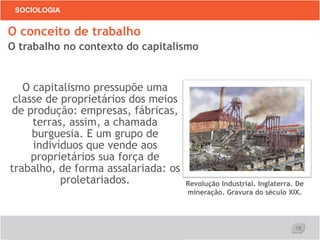 18
SOCIOLOGIA
O capitalismo pressupõe uma
classe de proprietários dos meios
de produção: empresas, fábricas,
terras, assim, a chamada
burguesia. E um grupo de
indivíduos que vende aos
proprietários sua força de
trabalho, de forma assalariada: os
proletariados.
O conceito de trabalho
O trabalho no contexto do capitalismo
Revolução Industrial. Inglaterra. De
mineração. Gravura do século XIX.
 