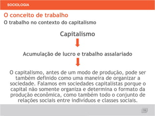 19
SOCIOLOGIA
O conceito de trabalho
O trabalho no contexto do capitalismo
Capitalismo
Acumulação de lucro e trabalho assalariado
O capitalismo, antes de um modo de produção, pode ser
também definido como uma maneira de organizar a
sociedade. Falamos em sociedades capitalistas porque o
capital não somente organiza e determina o formato da
produção econômica, como também todo o conjunto de
relações sociais entre indivíduos e classes sociais.
 
