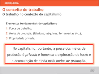 20
SOCIOLOGIA
O conceito de trabalho
O trabalho no contexto do capitalismo
Elementos fundamentais do capitalismo
1. Força de trabalho;
2. Meios de produção (fábricas, máquinas, ferramentas etc.);
3. Propriedade privada.
No capitalismo, portanto, a posse dos meios de
produção é privada e fomenta a exploração do lucro e
a acumulação de ainda mais meios de produção.
 
