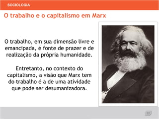 22
SOCIOLOGIA
O trabalho, em sua dimensão livre e
emancipada, é fonte de prazer e de
realização da própria humanidade.
Entretanto, no contexto do
capitalismo, a visão que Marx tem
do trabalho é a de uma atividade
que pode ser desumanizadora.
O trabalho e o capitalismo em Marx
 