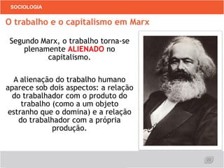 23
SOCIOLOGIA
Segundo Marx, o trabalho torna-se
plenamente ALIENADO no
capitalismo.
A alienação do trabalho humano
aparece sob dois aspectos: a relação
do trabalhador com o produto do
trabalho (como a um objeto
estranho que o domina) e a relação
do trabalhador com a própria
produção.
O trabalho e o capitalismo em Marx
 