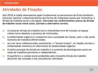 36
SOCIOLOGIA
Atividades de Fixação:
(Uel 2014) A cidade desempenha papel fundamental no pensamento de Émile Durkheim,
tanto por exprimir o desenvolvimento das formas de integração quanto por intensificar a
divisão do trabalho social a ela ligada. Com base nos conhecimentos acerca da divisão
de trabalho social nesse autor, assinale a alternativa correta.
a) A crescente divisão do trabalho com o intercâmbio livre de funções no espaço
urbano torna obsoleta a presença de instituições.
b) A solidariedade orgânica é compatível com a sociedade de classes, pois a vida social
necessita de trabalhos diferenciados.
c) Ao criar seres indiferenciados socialmente, o “homem massa”, as cidades recriam a
solidariedade mecânica em detrimento da solidariedade orgânica.
d) O efeito principal da divisão do trabalho é o aumento da desintegração social em
razão de trabalhos parcelares e independentes.
e) O equilíbrio e a coesão social produzidos pela crescente divisão do trabalho
decorrem das vontades e das consciências individuais.
 