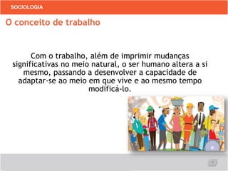 7
SOCIOLOGIA
Com o trabalho, além de imprimir mudanças
significativas no meio natural, o ser humano altera a si
mesmo, passando a desenvolver a capacidade de
adaptar-se ao meio em que vive e ao mesmo tempo
modificá-lo.
O conceito de trabalho
 