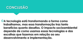 CONCLUSÃO
A tecnologia está transformando a forma como
trabalhamos, mas essa transformação traz tanto
benefícios quanto desafios. O impacto socioambiental
depende de como usamos essas tecnologias e das
escolhas que fazemos em relação ao seu
desenvolvimento e implementação.
 