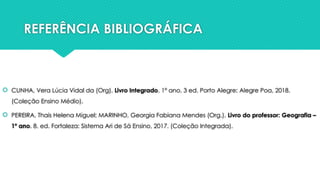 REFERÊNCIA BIBLIOGRÁFICA
 CUNHA, Vera Lúcia Vidal da (Org). Livro Integrado. 1º ano. 3 ed. Porto Alegre: Alegre Poa, 2018.
(Coleção Ensino Médio).
 PEREIRA, Thais Helena Miguel; MARINHO, Georgia Fabiana Mendes (Org.). Livro do professor: Geografia –
1º ano. 8. ed. Fortaleza: Sistema Ari de Sá Ensino, 2017. (Coleção Integrada).
 