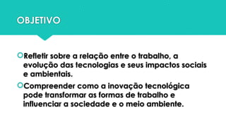 OBJETIVO
Refletir sobre a relação entre o trabalho, a
evolução das tecnologias e seus impactos sociais
e ambientais.
Compreender como a inovação tecnológica
pode transformar as formas de trabalho e
influenciar a sociedade e o meio ambiente.
 