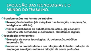 EVOLUÇÃO DAS TECNOLOGIAS E O
MUNDO DO TRABALHO.
Transformações nas formas de trabalho:
Revoluções industriais (de máquinas a automação, computação,
inteligência artificial).
Novas modalidades de trabalho: home office, gig economy
(trabalho sob demanda), e-commerce, plataformas digitais.
Tecnologias emergentes:
Exemplos de novas tecnologias: IA, automação, robótica,
impressão 3D.
Impactos na produtividade e nas relações de trabalho: redução de
empregos em alguns setores e criação de novas profissões.
 