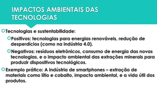IMPACTOS AMBIENTAIS DAS
TECNOLOGIAS
Tecnologias e sustentabilidade:
Positivos: tecnologias para energias renováveis, redução de
desperdícios (como na indústria 4.0).
Negativos: resíduos eletrônicos, consumo de energia das novas
tecnologias, e o impacto ambiental das extrações minerais para
produzir dispositivos tecnológicos.
Exemplo prático: A indústria de smartphones – extração de
materiais como lítio e cobalto, impacto ambiental, e a vida útil dos
produtos.
 