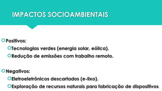 IMPACTOS SOCIOAMBIENTAIS
Positivos:
Tecnologias verdes (energia solar, eólica).
Redução de emissões com trabalho remoto.
Negativos:
Eletroeletrônicos descartados (e-lixo).
Exploração de recursos naturais para fabricação de dispositivos.
 