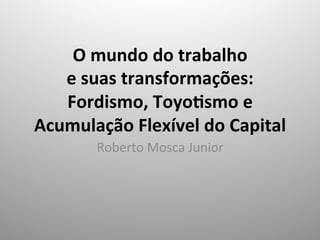 O	
  mundo	
  do	
  trabalho	
  	
  
e	
  suas	
  transformações:	
  
Fordismo,	
  Toyo9smo	
  e	
  
Acumulação	
  Flexível	
  do	
  Capital	
  
	
  Roberto	
  Mosca	
  Junior	
  
	
  
 