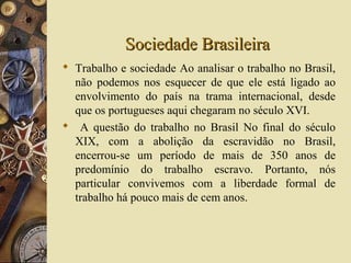 Sociedade BrasileiraSociedade Brasileira
 Trabalho e sociedade Ao analisar o trabalho no Brasil,
não podemos nos esquecer de que ele está ligado ao
envolvimento do país na trama internacional, desde
que os portugueses aqui chegaram no século XVI.
 A questão do trabalho no Brasil No final do século
XIX, com a abolição da escravidão no Brasil,
encerrou-se um período de mais de 350 anos de
predomínio do trabalho escravo. Portanto, nós
particular convivemos com a liberdade formal de
trabalho há pouco mais de cem anos.
 