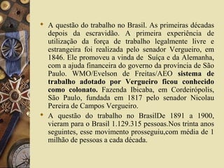  A questão do trabalho no Brasil. As primeiras décadas
depois da escravidão. A primeira experiência de
utilização da força de trabalho legalmente livre e
estrangeira foi realizada pelo senador Vergueiro, em
1846. Ele promoveu a vinda de Suíça e da Alemanha,
com a ajuda financeira do governo da província de São
Paulo. WMO/Evelson de Freitas/AEO sistema de
trabalho adotado por Vergueiro ficou conhecido
como colonato. Fazenda Ibicaba, em Cordeirópolis,
São Paulo, fundada em 1817 pelo senador Nicolau
Pereira de Campos Vergueiro.
 A questão do trabalho no BrasilDe 1891 a 1900,
vieram para o Brasil 1.129.315 pessoas.Nos trinta anos
seguintes, esse movimento prosseguiu,com média de 1
milhão de pessoas a cada década.
 