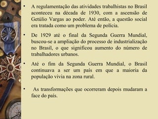 • A regulamentação das atividades trabalhistas no Brasil
aconteceu na década de 1930, com a ascensão de
Getúlio Vargas ao poder. Até então, a questão social
era tratada como um problema de polícia.
• De 1929 até o final da Segunda Guerra Mundial,
buscou-se a ampliação do processo de industrialização
no Brasil, o que significou aumento do número de
trabalhadores urbanos.
• Até o fim da Segunda Guerra Mundial, o Brasil
continuava a ser um país em que a maioria da
população vivia na zona rural.
• As transformações que ocorreram depois mudaram a
face do país.
 
