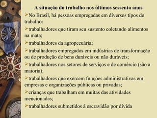 A situação do trabalho nos últimos sessenta anos
No Brasil, há pessoas empregadas em diversos tipos de
trabalho:
trabalhadores que tiram seu sustento coletando alimentos
na mata;
trabalhadores da agropecuária;
trabalhadores empregados em indústrias de transformação
ou de produção de bens duráveis ou não duráveis;
trabalhadores nos setores de serviços e de comércio (são a
maioria);
trabalhadores que exercem funções administrativas em
empresas e organizações públicas ou privadas;
crianças que trabalham em muitas das atividades
mencionadas;
trabalhadores submetidos à escravidão por dívida
 