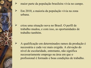  maior parte da população brasileira vivia no campo.
 Em 2010, a maioria da população vivia na zona
urbana.
 criou uma situação nova no Brasil. O perfil de
trabalho mudou, e com isso, as oportunidades de
trabalho também.
 A qualificação em determinados ramos da produção é
necessária e cada vez mais exigida. A elevação do
nível de escolaridade, entretanto, não significa
necessariamente emprego na área em que o
profissional é formado e boas condições de trabalho.
 