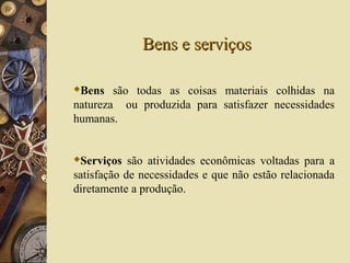 Bens e serviçosBens e serviços
Bens são todas as coisas materiais colhidas na
natureza ou produzida para satisfazer necessidades
humanas.
Serviços são atividades econômicas voltadas para a
satisfação de necessidades e que não estão relacionada
diretamente a produção.
 