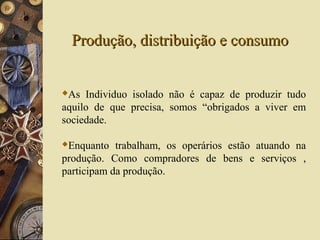 Produção, distribuição e consumoProdução, distribuição e consumo
As Individuo isolado não é capaz de produzir tudo
aquilo de que precisa, somos “obrigados a viver em
sociedade.
Enquanto trabalham, os operários estão atuando na
produção. Como compradores de bens e serviços ,
participam da produção.
 