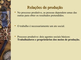 Relações de produçãoRelações de produção
 No processo produtivo, as pessoas dependem umas das
outras para obter os resultados pretendidos.
 O trabalho é necessariamente um ato social.
 Processo produtivo: dois agentes sociais básicos:
Trabalhadores e proprietários dos meios de produção.
 