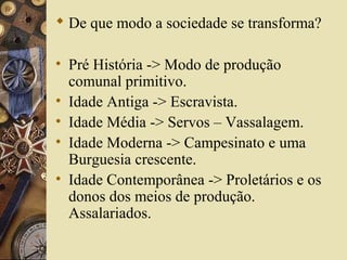  De que modo a sociedade se transforma?
• Pré História -> Modo de produção
comunal primitivo.
• Idade Antiga -> Escravista.
• Idade Média -> Servos – Vassalagem.
• Idade Moderna -> Campesinato e uma
Burguesia crescente.
• Idade Contemporânea -> Proletários e os
donos dos meios de produção.
Assalariados.
 