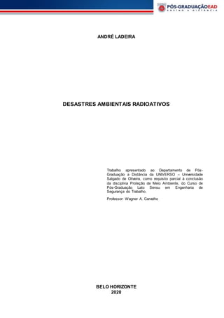ANDRÉ LADEIRA
DESASTRES AMBIENTAIS RADIOATIVOS
Trabalho apresentado ao Departamento de Pós-
Graduação a Distância da UNIVERSO – Universidade
Salgado de Oliveira, como requisito parcial à conclusão
da disciplina Proteção de Meio Ambiente, do Curso de
Pós-Graduação Lato Sensu em Engenharia de
Segurança do Trabalho.
Professor: Wagner A. Carvalho
BELO HORIZONTE
2020
 