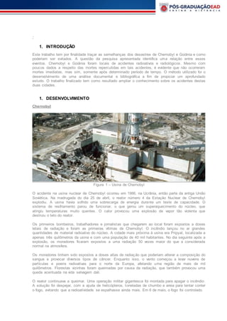 :
1. INTRODUÇÃO
Este trabalho tem por finalidade traçar as semelhanças dos desastres de Chernobyl e Goiânia e como
poderiam ser evitados. A questão da pesquisa apresentada identifica uma relação entre esses
eventos. Chernobyl e Goiânia foram locais de acidentes radioativos e radiológicos. Mesmo com
poucos dados a respeito das mortes repercutidas em tais acidentes, é evidente que não ocorreram
mortes imediatas, mas sim, somente após determinado período de tempo. O método utilizado foi o
desenvolvimento de uma análise documental e bibliográfica a fim de propiciar um aprofundado
estudo. O trabalho finalizado tem como resultado ampliar o conhecimento sobre os acidentes destas
duas cidades.
1. DESENVOLVIMENTO
Chernobyl
Figura 1 – Usina de Chernobyl
O acidente na usina nuclear de Chernobyl ocorreu em 1986, na Ucrânia, então parte da antiga União
Soviética. Na madrugada do dia 25 de abril, o reator número 4 da Estação Nuclear de Chernobyl
explodiu. A usina havia sofrido uma sobrecarga de energia durante um teste de capacidade. O
sistema de resfriamento parou de funcionar, o que gerou um superaquecimento do núcleo, que
atingiu temperaturas muito quentes. O calor provocou uma explosão de vapor tão violenta que
destruiu o teto do reator.
Os primeiros bombeiros, trabalhadores e jornalistas que chegarem ao local foram expostos a doses
letais de radiação e foram as primeiras vítimas de Chernobyl. O incêndio lançou no ar grandes
quantidades de material radioativo do núcleo. A cidade mais próxima à usina era Pripyat, localizada a
apenas três quilômetros da usina e com uma população de 40 mil habitantes. No dia seguinte após a
explosão, os moradores ficaram expostos a uma radiação 50 vezes maior do que a considerada
normal na atmosfera.
Os moradores tinham sido expostos a doses altas de radiação que poderiam alterar a composição do
sangue e provocar diversos tipos de câncer. Enquanto isso, o vento começou a levar nuvens de
partículas e poeira radioativas para o norte da Europa, afetando uma região de mais de mil
quilômetros. Florestas vizinhas foram queimadas por causa da radiação, que também provocou uma
queda acentuada na vida selvagem dali.
O reator continuava a queimar. Uma operação militar gigantesca foi montada para apagar o incêndio.
A solução foi despejar, com a ajuda de helicópteros, toneladas de chumbo e areia para tentar conter
o fogo, evitando que a radioatividade se espalhasse ainda mais. Em 6 de maio, o fogo foi controlado.
 
