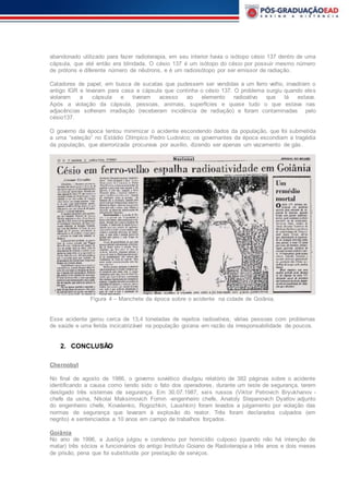 abandonado utilizado para fazer radioterapia, em seu interior havia o isótopo césio 137 dentro de uma
cápsula, que até então era blindada. O césio 137 é um isótopo do césio por possuir mesmo número
de prótons e diferente número de nêutrons, e é um radioisótopo por ser emissor de radiação.
Catadores de papel, em busca de sucatas que pudessem ser vendidas a um ferro velho, invadiram o
antigo IGR e levaram para casa a cápsula que continha o césio 137. O problema surgiu quando eles
violaram a cápsula e tiveram acesso ao elemento radioativo que lá estava.
Após a violação da cápsula, pessoas, animais, superfícies e quase tudo o que estava nas
adjacências sofreram irradiação (receberam incidência de radiação) e foram contaminadas pelo
césio137.
O governo da época tentou minimizar o acidente escondendo dados da população, que foi submetida
a uma “seleção” no Estádio Olímpico Pedro Ludovico; os governantes da época escondiam a tragédia
da população, que aterrorizada procurava por auxílio, dizendo ser apenas um vazamento de gás.
Figura 4 – Manchete da época sobre o acidente na cidade de Goiânia.
Esse acidente gerou cerca de 13,4 toneladas de rejeitos radioativos, várias pessoas com problemas
de saúde e uma ferida incicatrizável na população goiana em razão da irresponsabilidade de poucos.
2. CONCLUSÃO
Chernobyl
No final de agosto de 1986, o governo soviético divulgou relatório de 382 páginas sobre o acidente
identificando a causa como tendo sido o fato dos operadores, durante um teste de segurança, terem
desligado três sistemas de segurança. Em 30.07.1987, seis russos (Viktor Petrovich Bryukhanov -
chefe da usina, Nikolai Maksimovich Fomin -engenheiro chefe, Anatoly Stepanovich Dyatlov adjunto
do engenheiro chefe, Kovalenko, Rogozhkin, Laushkin) foram levados a julgamento por violação das
normas de segurança que levaram à explosão do reator. Três foram declarados culpados (em
negrito) e sentenciados a 10 anos em campo de trabalhos forçados.
Goiânia
No ano de 1996, a Justiça julgou e condenou por homicídio culposo (quando não há intenção de
matar) três sócios e funcionários do antigo Instituto Goiano de Radioterapia a três anos e dois meses
de prisão, pena que foi substituída por prestação de serviços.
 
