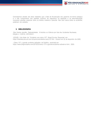 Constatamos através dos fatos relatados que a falta de fiscalização dos governos de forma enérgica
e o não cumprimento dos padrões mínimos de segurança na operação e na desmobilização
trouxeram grandes prejuízos tanto no âmbito material e pessoal. Nos dois casos todos os acidentes
poderiam ser evitados.
3. BIBLIOGRAFIA
-Dos Santos Jennifer, Radioatividade: A história e a Ciência por trás dos Acidentes Nucleares,
Edição n. 3 (2014), 2015-09-21.
-SOUZA, Líria Alves de. "Acidente com césio-137"; Brasil Escola. Disponível em:
https://brasilescola.uol.com.br/quimica/acidente-cesio137.htm. Acesso em 20 de dezembro de 2020.
- Césio 137, o grande acidente radioativo de Goiânia, acessado em
https://www.blogmortalha.com/2015/03/cesio-137-o-grande-acidente-radioativo.html, 2020.
 